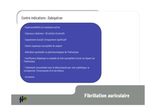 Contre indications : Dabigatran

 - Hypersensibilité à la substance active

 - Clairance créatinine < 30 ml/min (Cockroft)
 Prévention de l’accident vasculaire cérébral et de l’embolie systémique chez les patients
 adultes, présentant une fibrillation atriale non valvulaire associée
 - Saignement évolutif cliniquement significatif
 à un ou plusieurs facteurs de risque suivants :
 - Lésion organique susceptible de saigner

 - Altération spontanée ou pharmacologique de l’hémostase

 - Insuffisance hépatique ou maladie du foie susceptible d’avoir un impact sur
 l’hémostase

 - Traitement concomitant avec le kétoconazole par voie systémique, la
 ciclosporine, l’itraconazole et le tacrolimus

 - Grossesse




                                                                  Fibrillation auriculaire
 