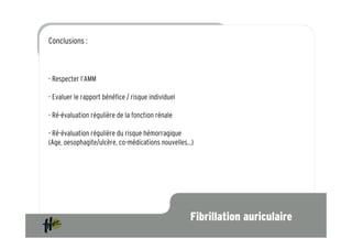 Conclusions :



- Respecter l’AMM vasculaire cérébral et de l’embolie systémique chez les patients
  Prévention de l’accident
  adultes, présentant une fibrillation atriale non valvulaire associée
  à un ou plusieurs facteurs de risque suivants :
- Evaluer le rapport bénéfice / risque individuel

- Ré-évaluation régulière de la fonction rénale

- Ré-évaluation régulière du risque hémorragique
(Age, oesophagite/ulcère, co-médications nouvelles…)




                                                                     Fibrillation auriculaire
 