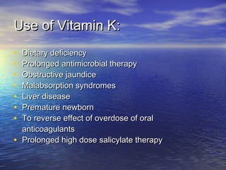 Use of Vitamin K:
•
•
•
•
•
•
•

Dietary deficiency
Prolonged antimicrobial therapy
Obstructive jaundice
Malabsorption syndromes
Liver disease
Premature newborn
To reverse effect of overdose of oral
anticoagulants
• Prolonged high dose salicylate therapy

 