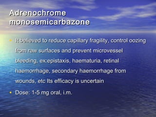Adrenochrome
monosemicarbazone
• It believed to reduce capillary fragility, control oozing
from raw surfaces and prevent microvessel
bleeding, ex:epistaxis, haematuria, retinal
haemorrhage, secondary haemorrhage from
wounds, etc Its efficacy is uncertain

• Dose: 1-5 mg oral, i.m.

 