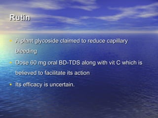 Rutin
• A plant glycoside claimed to reduce capillary
bleeding

• Dose 60 mg oral BD-TDS along with vit C which is
believed to facilitate its action

• Its efficacy is uncertain.

 