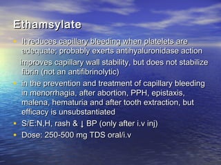 Ethamsylate
• It reduces capillary bleeding when platelets are

adequate; probably exerts antihyaluronidase action
improves capillary wall stability, but does not stabilize
fibrin (not an antifibrinolytic)
• in the prevention and treatment of capillary bleeding
in menorrhagia, after abortion, PPH, epistaxis,
malena, hematuria and after tooth extraction, but
efficacy is unsubstantiated
• S/E:N,H, rash & ↓ BP (only after i.v inj)
• Dose: 250-500 mg TDS oral/i.v

 