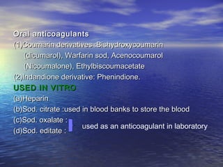 Oral anticoagulants
(1)Coumarin derivatives :Bishydroxycoumarin
(dicumarol), Warfarin sod, Acenocoumarol
(Nicoumalone), Ethylbiscoumacetate
(2)Indandione derivative: Phenindione.
USED IN VITRO
(a)Heparin
(b)Sod. citrate :used in blood banks to store the blood
(c)Sod. oxalate :
used as an anticoagulant in laboratory
(d)Sod. editate :

 