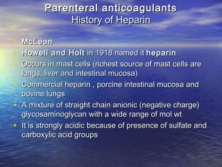 Parenteral anticoagulants
History of Heparin
•
•
•
•
•
•

McLean
Howell and Holt in 1918 named it heparin
Occurs in mast cells (richest source of mast cells are
lungs, liver and intestinal mucosa)
Commercial heparin , porcine intestinal mucosa and
bovine lungs
A mixture of straight chain anionic (negative charge)
glycosaminoglycan with a wide range of mol wt
It is strongly acidic because of presence of sulfate and
carboxylic acid groups

 