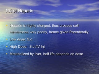 PK of Heparin
• Heparin is highly charged, thus crosses cell
membranes very poorly, hence given Parenterally

• Low dose: S.c
• High Dose: S.c /IV Inj
• Metabolized by liver, half life depends on dose

 