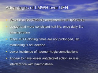 Advantages of LMWH over UFH
• Better S.c, BA (70-90%) compared to UFH(20-30%)
• Longer and more consistent half life: once daily S.c
administration

• Since aPTT/clotting times are not prolonged, lab.
monitoring is not needed

• Lower incidence of haemorrhagic complications
• Appear to have lesser antiplatelet action so less
interference with haemostasis

 