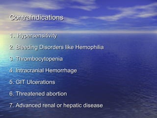 Contraindications
1. Hypersensitivity
2. Bleeding Disorders like Hemophilia
3. Thrombocytopenia
4. Intracranial Hemorrhage
5. GIT Ulcerations
6. Threatened abortion
7. Advanced renal or hepatic disease

 