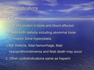 Contraindications
1. Pregnancy

Fetal protein in bone and blood affected
-Causes birth defects including abnormal bone
formation, bone hyperplasia
-CNS Defects, fetal hemorrhage, fetal
hypoprothrombinemia and fetal death may occur
2. Other contraindications same as heparin

 