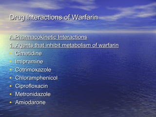 Drug Interactions of Warfarin
A.Pharmacokinetic Interactions
1. Agents that inhibit metabolism of warfarin
• Cimetidine
• Imipramine
• Cotrimoxazole
• Chloramphenicol
• Ciprofloxacin
• Metronidazole
• Amiodarone

 