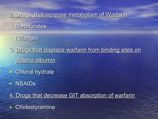 2. Drugs that increase metabolism of Warfarin

• Barbiturates
• Rifampin
3. Drugs that displace warfarin from binding sites on
plasma albumin

• Chloral hydrate
• NSAIDs
4. Drugs that decrease GIT absorption of warfarin

• Cholestyramine

 