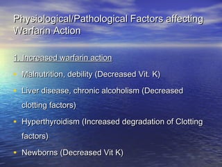 Physiological/Pathological Factors affecting
Warfarin Action
1. Increased warfarin action

• Malnutrition, debility (Decreased Vit. K)
• Liver disease, chronic alcoholism (Decreased
clotting factors)

• Hyperthyroidism (Increased degradation of Clotting
factors)

• Newborns (Decreased Vit K)

 