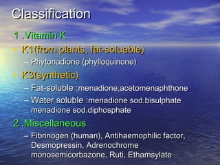 Classification
1 .Vitamin K
• K1(from plants, fat-soluable)
– Phytonadione (phylloquinone)

• K3(synthetic)

– Fat-soluble :menadione,acetomenaphthone
– Water soluble :menadione sod.bisulphate
menadione sod.diphosphate

2 .Miscellaneous
– Fibrinogen (human), Antihaemophilic factor,
Desmopressin, Adrenochrome
monosemicorbazone, Ruti, Ethamsylate

 