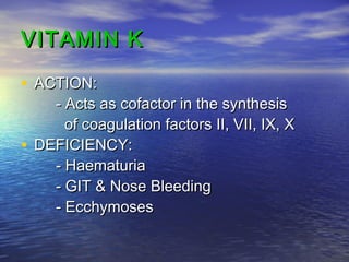 VITAMIN K
• ACTION:

- Acts as cofactor in the synthesis
of coagulation factors II, VII, IX, X
• DEFICIENCY:
- Haematuria
- GIT & Nose Bleeding
- Ecchymoses

 
