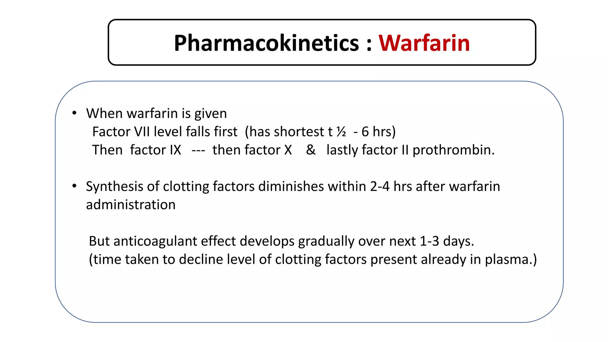 Pharmacokinetics : Warfarin
• When warfarin is given
Factor VII level falls first (has shortest t ½ - 6 hrs)
Then factor IX --- then factor X & lastly factor II prothrombin.
• Synthesis of clotting factors diminishes within 2-4 hrs after warfarin
administration
But anticoagulant effect develops gradually over next 1-3 days.
(time taken to decline level of clotting factors present already in plasma.)
Th. Effect occurs only when synthesis of clotting factors is reduced by 40-50 %
 