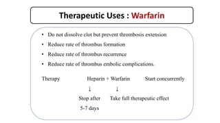 Therapeutic Uses : Warfarin
• Do not dissolve clot but prevent thrombosis extension
• Reduce rate of thrombus formation
• Reduce rate of thrombus recurrence
• Reduce rate of thrombus embolic complications.
Therapy Heparin + Warfarin Start concurrently
↓ ↓
Stop after Take full therapeutic effect
5-7 days
 