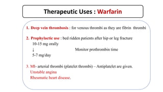 Therapeutic Uses : Warfarin
1. Deep vein thrombosis : for venous thrombi as they are fibrin thrombi
2. Prophylactic use : bed ridden patients after hip or leg fracture
10-15 mg orally
↓ Monitor prothrombin time
5-7 mg/day
3. MI- arterial thrombi (platelet thrombi) – Antiplatelet are given.
Unstable angina
Rheumatic heart disease.
 