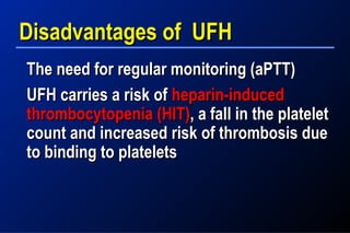 Disadvantages of UFHDisadvantages of UFH
The need for regular monitoring (aPTT)The need for regular monitoring (aPTT)
UFH carries a risk ofUFH carries a risk of heparin-inducedheparin-induced
thrombocytopenia (HIT)thrombocytopenia (HIT), a fall in the platelet, a fall in the platelet
count and increased risk of thrombosis duecount and increased risk of thrombosis due
to binding to plateletsto binding to platelets
 