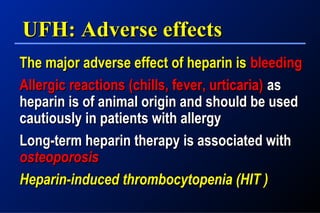 UFH: Adverse effectsUFH: Adverse effects
The major adverse effect of heparin isThe major adverse effect of heparin is bleedingbleeding
Allergic reactions (chills, fever, urticaria)Allergic reactions (chills, fever, urticaria) asas
heparin is of animal origin and should be usedheparin is of animal origin and should be used
cautiously in patients with allergycautiously in patients with allergy
Long-term heparin therapy is associated withLong-term heparin therapy is associated with
osteoporosisosteoporosis
Heparin-induced thrombocytopenia (HIT )Heparin-induced thrombocytopenia (HIT )
 