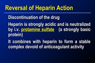 Reversal of Heparin ActionReversal of Heparin Action
Discontinuation of the drugDiscontinuation of the drug
Heparin is strongly acidic and is neutralizedHeparin is strongly acidic and is neutralized
by i.v.by i.v. protamine sulfateprotamine sulfate (a strongly basic(a strongly basic
protein)protein)
It combines with heparin to form a stableIt combines with heparin to form a stable
complex devoid of anticoagulant activitycomplex devoid of anticoagulant activity
 