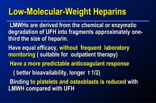 LMWHs are derived from the chemical or enzymaticLMWHs are derived from the chemical or enzymatic
degradation of UFH into fragments approximately one-degradation of UFH into fragments approximately one-
third the size of heparin.third the size of heparin.
Have equal efficacy,Have equal efficacy, without frequent laboratorywithout frequent laboratory
monitoringmonitoring ( suitable for outpatient therapy)( suitable for outpatient therapy)
Have a more predictable anticoagulant responseHave a more predictable anticoagulant response
( better bioavailability, longer t 1/2)( better bioavailability, longer t 1/2)
BindingBinding to platelets and osteoblasts is reducedto platelets and osteoblasts is reduced withwith
LMWH compared with UFHLMWH compared with UFH
Low-Molecular-Weight HeparinsLow-Molecular-Weight Heparins
 