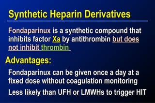 Synthetic Heparin DerivativesSynthetic Heparin Derivatives
FondaparinuxFondaparinux is a synthetic compound thatis a synthetic compound that
inhibits factorinhibits factor XaXa by antithrombinby antithrombin but doesbut does
not inhibitnot inhibit thrombinthrombin
Advantages:Advantages:
Fondaparinux can be given once a day at aFondaparinux can be given once a day at a
fixed dose without coagulation monitoringfixed dose without coagulation monitoring
Less likely than UFH or LMWHs to trigger HITLess likely than UFH or LMWHs to trigger HIT
 