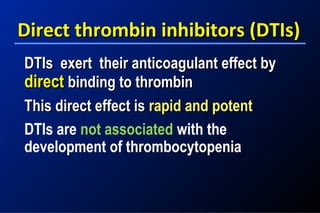 Direct thrombin inhibitors (DTIs)Direct thrombin inhibitors (DTIs)
DTIs exert their anticoagulant effect byDTIs exert their anticoagulant effect by
directdirect binding to thrombinbinding to thrombin
This direct effect isThis direct effect is rapid and potentrapid and potent
DTIs are not associated with the
development of thrombocytopenia
 