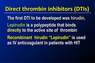 Direct thrombin inhibitors (DTIs)Direct thrombin inhibitors (DTIs)
The first DTI to be developed wasThe first DTI to be developed was hirudin,hirudin,
LepirudinLepirudin is a polypeptide that bindsis a polypeptide that binds
directlydirectly to the active site of thrombinto the active site of thrombin
Recombinant hirudin “Lepirudin”Recombinant hirudin “Lepirudin” isis usedused
as IV anticoagulant in patients with HITas IV anticoagulant in patients with HIT
 