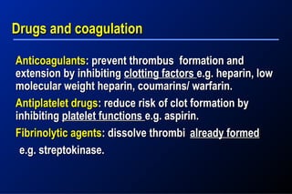 AnticoagulantsAnticoagulants: prevent thrombus formation and: prevent thrombus formation and
extension by inhibitingextension by inhibiting clotting factorsclotting factors e.g. heparin, lowe.g. heparin, low
molecular weight heparin, coumarins/ warfarin.molecular weight heparin, coumarins/ warfarin.
Antiplatelet drugsAntiplatelet drugs: reduce risk of clot formation by: reduce risk of clot formation by
inhibitinginhibiting platelet functionsplatelet functions e.g. aspirin.e.g. aspirin.
Fibrinolytic agentsFibrinolytic agents: dissolve thrombi: dissolve thrombi already formedalready formed
e.g. streptokinase.e.g. streptokinase.
Drugs and coagulationDrugs and coagulation
 
