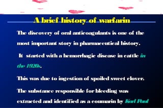 A brief history of warfarinA brief history of warfarin
The discovery of oral anticoagulants is one of theThe discovery of oral anticoagulants is one of the
mostmost importantimportant story in pharmaceutical history.story in pharmaceutical history.
It started with a hemorrhagic disease in cattleIt started with a hemorrhagic disease in cattle inin
the1920sthe1920s..
This was due to ingestion of spoiled sweet clover.This was due to ingestion of spoiled sweet clover.
The substance responsible forbleeding wasThe substance responsible forbleeding was
extracted and identified as a coumarin byextracted and identified as a coumarin by KarlPaulKarlPaul
 