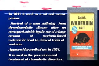 In 1941 it used as a rat and mouseIn 1941 it used as a rat and mouse
poison.poison.
Survival of a man suffering fromSurvival of a man suffering from
thromboembolic disease after anthromboembolic disease after an
attemptedsuicidebytheuseof alargeattemptedsuicidebytheuseof alarge
amount of warfarin-basedamount of warfarin-based
rodenticide lead to clinical trials ofrodenticide lead to clinical trials of
warfarin .warfarin .
Approvedformedicalusein1954Approvedformedicalusein1954..
It is used in the prevention andIt is used in the prevention and
treatment of thrombotic disorders.treatment of thrombotic disorders.
 