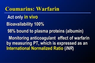 Coumarins: WarfarinCoumarins: Warfarin
Act only in vivo
Bioavailability 100%Bioavailability 100%
98% bound to plasma proteins (albumin)98% bound to plasma proteins (albumin)
Monitoring anticoagulant effect of warfarinMonitoring anticoagulant effect of warfarin
by measuring PT, which is expressed as anby measuring PT, which is expressed as an
International Normalized RatioInternational Normalized Ratio ((INRINR))
 