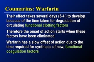 Coumarins: WarfarinCoumarins: Warfarin
Their effect takes several days (3-4 ) to developTheir effect takes several days (3-4 ) to develop
because of the time taken for degradation ofbecause of the time taken for degradation of
circulatingcirculating functional clotting factorsfunctional clotting factors
Therefore the onset of action starts when theseTherefore the onset of action starts when these
factors have been eliminatedfactors have been eliminated
Warfarin has a slow offset of action due to theWarfarin has a slow offset of action due to the
time required for synthesis of new,time required for synthesis of new, functionalfunctional
coagulation factorscoagulation factors
 