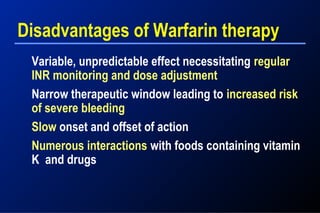Disadvantages of Warfarin therapy
Variable, unpredictable effect necessitating regular
INR monitoring and dose adjustment
Narrow therapeutic window leading to increased risk
of severe bleeding
Slow onset and offset of action
Numerous interactions with foods containing vitamin
K and drugs
 