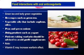  Green tea and leafy green vegetablesGreen tea and leafy green vegetables
 Beverages such asBeverages such as greenteagreentea..
 Vegetable oils that includeVegetable oils that include soybean,soybean,
oliveolive..
 Peas and green onionsPeas and green onions
 DairyproductsDairyproducts such as yogurtsuch as yogurt
 Patients taking warfarin should bePatients taking warfarin should be
advised to avoidadvised to avoid garlicgarlic supplementssupplements
 Note:Note:
 Vitamin E may increase warfarin effect.Vitamin E may increase warfarin effect.
Vitamin K ,Foods to Avoid while on WarfarinFood interactions with oral anticoagulantsFood interactions with oral anticoagulants
 