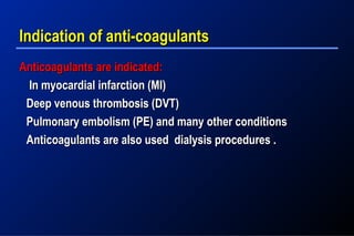 Indication of anti-coagulantsIndication of anti-coagulants
Anticoagulants are indicated:Anticoagulants are indicated:
In myocardial infarction (MI)In myocardial infarction (MI)
Deep venous thrombosis (DVT)Deep venous thrombosis (DVT)
Pulmonary embolism (PE) and many other conditionsPulmonary embolism (PE) and many other conditions
Anticoagulants are also used dialysis procedures .Anticoagulants are also used dialysis procedures .
 