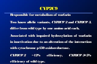 CYP2C9CYP2C9
Responsible formetabolismof warfarinResponsible formetabolismof warfarin
Two know allelic variants,Two know allelic variants, CYP2C9*2CYP2C9*2 andand CYP2C9*3CYP2C9*3,,
differfromwild type by one amino acid each,differfromwild type by one amino acid each,
Associated with impaired hydroxylation of warfarinAssociated with impaired hydroxylation of warfarin
in inactivation due to an alteration of the interactionin inactivation due to an alteration of the interaction
with cytochrome p450 oxidoreductase.with cytochrome p450 oxidoreductase.
CYP2C9*2CYP2C9*2 ~12% efficiency~12% efficiency, CYP2C9*3, CYP2C9*3<5%<5%
efficiency of wild type.efficiency of wild type.
 