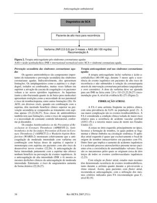 Anticoagulação ambulatorial




                                                  Diagnóstico de SCA




                                        Paciente de alto risco para recorrência




                            Varfarina (INR 2,0-3,0) por 3 meses + AAS (80-100 mg/dia)
                                                 Recomendação A

Figura 2. Terapia anticoagulante pós-síndromes coronarianas agudas
AAS = ácido acetilsalicílico; INR = international normalized ratio; SCA = síndrome coronariana aguda.

Prevenção secundária das síndromes coronarianas agu-           Terapia anticoagulante oral nas síndromes coronarianas
das                                                            agudas
        Os agentes antitrombóticos são componentes impor-              A terapia anticoagulante inclui varfarina e ácido a-
tantes do tratamento e prevenção secundária das síndromes      cetilsalicílico (80-100 mg), durante 3 meses após a ocor-
coronarianas agudas. Indiscutivelmente, eles apresentam        rência do evento isquêmico em pacientes de alto risco de
limitações. Os antiplaquetários como a aspirina e o clopi-     recorrência e não submetidos à solução da coronariopatia
dogrel, isolados ou combinados, muitas vezes falham em         através de intervenção coronariana percutânea (angioplastia
suprimir a ativação da cascata de coagulação e os pacientes    e stent coronário). A dose da varfarina deve ser ajustada
voltam a ter novos episódios isquêmicos. As heparinas          para um INR na faixa entre 2,0 e 3,0 (21,22,26,27) (reco-
(tanto a não-fracionada quanto às de baixo peso molecular)     mendação grau A, nível de evidência II) (27) (Figura 2).
apresentam restrições como a necessidade de uso parenteral
e risco de trombocitopenia, entre outras limitações (26). Os                   FIBRILAÇÃO ATRIAL
ACO, em diversos trials, quando em combinação com a
aspirina, têm mostrado benefício clínico superior na pre-              A FA é uma arritmia freqüente na prática clínica,
venção secundária se comparados ao tratamento com aspi-        com uma prevalência de 0,4% na população geral (2). A
rina apenas (21,22,26,27). Essa classe de antitrombótico       sua maior complicação são os eventos tromboembólicos. A
também tem suas limitações, como o risco de sangramentos       FA é considerada a condição clínica isolada de maior risco
e a necessidade de constante controle laboratorial, confor-    relativo para a ocorrência de acidente vascular cerebral
me já discutidos.                                              (AVC) (9) e a terceira maior causa de morte nos Estados
        Os estudos Antithrombotics in the Prevention of Re-    Unidos (2).
occlusion in Coronary Thrombosis (APRICOT-2), Antit-                   A estase no átrio esquerdo, principalmente no ápice,
hrombotics in the Secondary Prevention of Events in Coro-      favorece a formação de trombos, os quais podem se frag-
nary Thrombosis-2 (ASPECT-2) e Warfarin-Aspirin Rein-          mentar e liberar êmbolos na circulação sistêmica. O apên-
farction (WARIS-2) mostraram coletivamente que a anti-         dice atrial esquerdo é quase que exclusivamente o local de
coagulação de moderada intensidade com varfarina em            origem de trombos intracavitários em pacientes com FA.
combinação com baixas doses de aspirina é superior à           Outro fator que implica o aumento de acidentes isquêmicos
monoterapia com aspirina em pacientes com alto risco de        é o acelerado processo aterosclerótico presente nesses paci-
desenvolver novos eventos (22,26). A anticoagulação de         entes e/ou a coexistência de anormalidades valvares. Esses
baixa intensidade juntamente com a aspirina não oferece        são os mecanismos pelos quais se originam cerca de dois
nenhum benefício na prevenção de eventos isquêmicos. Já        terços de todos os eventos cerebrovasculares isquêmicos
a anticoagulação de alta intensidade (INR > 4) mostra os       (2,23).
mesmos desfechos clínicos da anticoagulação de moderada                Com relação ao flutter atrial, estudos mais recentes
intensidade. Entretanto, o risco de sangramentos aumenta       têm demonstrado ocorrência de eventos tromboembólicos,
de forma drástica (22,26,27).                                  tanto durante a arritmia quanto durante a pós-reversão a
                                                               ritmo sinusal. Assim, para pacientes com flutter atrial,
                                                               recomenda-se anticoagulação, com a utilização dos mes-
                                                               mos critérios indicados para FA (recomendação grau C,
                                                               nível II) (9).




34                                                Rev HCPA 2007;27(1)
 