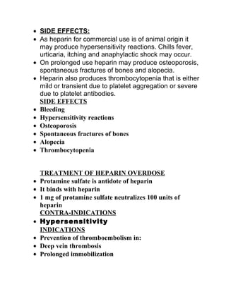 • SIDE EFFECTS:
• As heparin for commercial use is of animal origin it
  may produce hypersensitivity reactions. Chills fever,
  urticaria, itching and anaphylactic shock may occur.
• On prolonged use heparin may produce osteoporosis,
  spontaneous fractures of bones and alopecia.
• Heparin also produces thrombocytopenia that is either
  mild or transient due to platelet aggregation or severe
  due to platelet antibodies.
  SIDE EFFECTS
• Bleeding
• Hypersensitivity reactions
• Osteoporosis
• Spontaneous fractures of bones
• Alopecia
• Thrombocytopenia


    TREATMENT OF HEPARIN OVERDOSE
•   Protamine sulfate is antidote of heparin
•   It binds with heparin
•   1 mg of protamine sulfate neutralizes 100 units of
    heparin
    CONTRA-INDICATIONS
•   Hypersensitivity
    INDICATIONS
•   Prevention of thromboembolism in:
•   Deep vein thrombosis
•   Prolonged immobilization
 