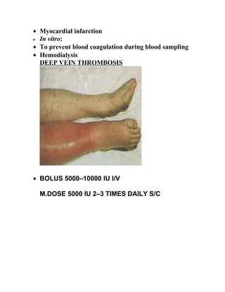 • Myocardial infarction
• In vitro:

• To prevent blood coagulation during blood sampling
• Hemodialysis
  DEEP VEIN THROMBOSIS




• BOLUS 5000–10000 IU I/V

  M.DOSE 5000 IU 2–3 TIMES DAILY S/C
 