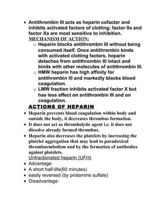 • Antithrombin III acts as heparin cofactor and
  inhibits activated factors of clotting; factor IIa and
  factor Xa are most sensitive to inhibition.
  MECHANISM OF ACTION:
     o Heparin blocks antithrombin III without being
       consumed itself. Once antithrombin binds
       with activated clotting factors, heparin
       detaches from antithrombin III intact and
       binds with other molecules of antithrombin III.
     o HMW heparin has high affinity for
       antithrombin III and markedly blocks blood
       coagulation.
     o LMW fraction inhibits activated factor X but
       has less effect on antithrombin III and on
       coagulation.
  ACTIONS OF HEPARIN
• Heparin prevents blood coagulation within body and
  outside the body, it decreases thrombus formation.
• It does not act as thrombolytic agent i.e. it does not
  dissolve already formed thrombus.
• Heparin also decreases the platelets by increasing the
  platelet aggregation that may lead to paradoxical
  thromboembolism and by the formation of antibodies
  against platelets.
  Unfractionated heparin (UFH)
• Advantage:
• A short half-life(60 minutes)
• easily reversed (by protamine sulfate)
• Disadvantage:
 
