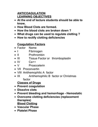 ANTICOAGULATION
    LEARNING OBJECTIVES
•   At the end of lecture students should be able to
    know,
•   How Blood Clots are formed.
•   How the blood clots are broken down ?
•   What drugs can be used to regulate clotting ?
•   How to rectify clotting deficiencies

    Coagulation Factors
•   Factor Name
•   I         Fibrinogen
•   II        Prothrombin
•   III       Tissue Factor or thromboplastin
•   IV        Ca++
•   V         Proaccelerin
•   VII Proconvertin
•   VIII Antihemophilic A factor
•   IX        Antihemophilic B factor or Christmas
         factor
    Classes of Drugs
•   Prevent coagulation
•   Dissolve clots
•   Prevent bleeding and hemorrhage - Hemostatic
•   Overcome clotting deficiencies (replacement
    therapies)
    Blood Clotting
•   Vascular Phase
•   Platelet Phase
 