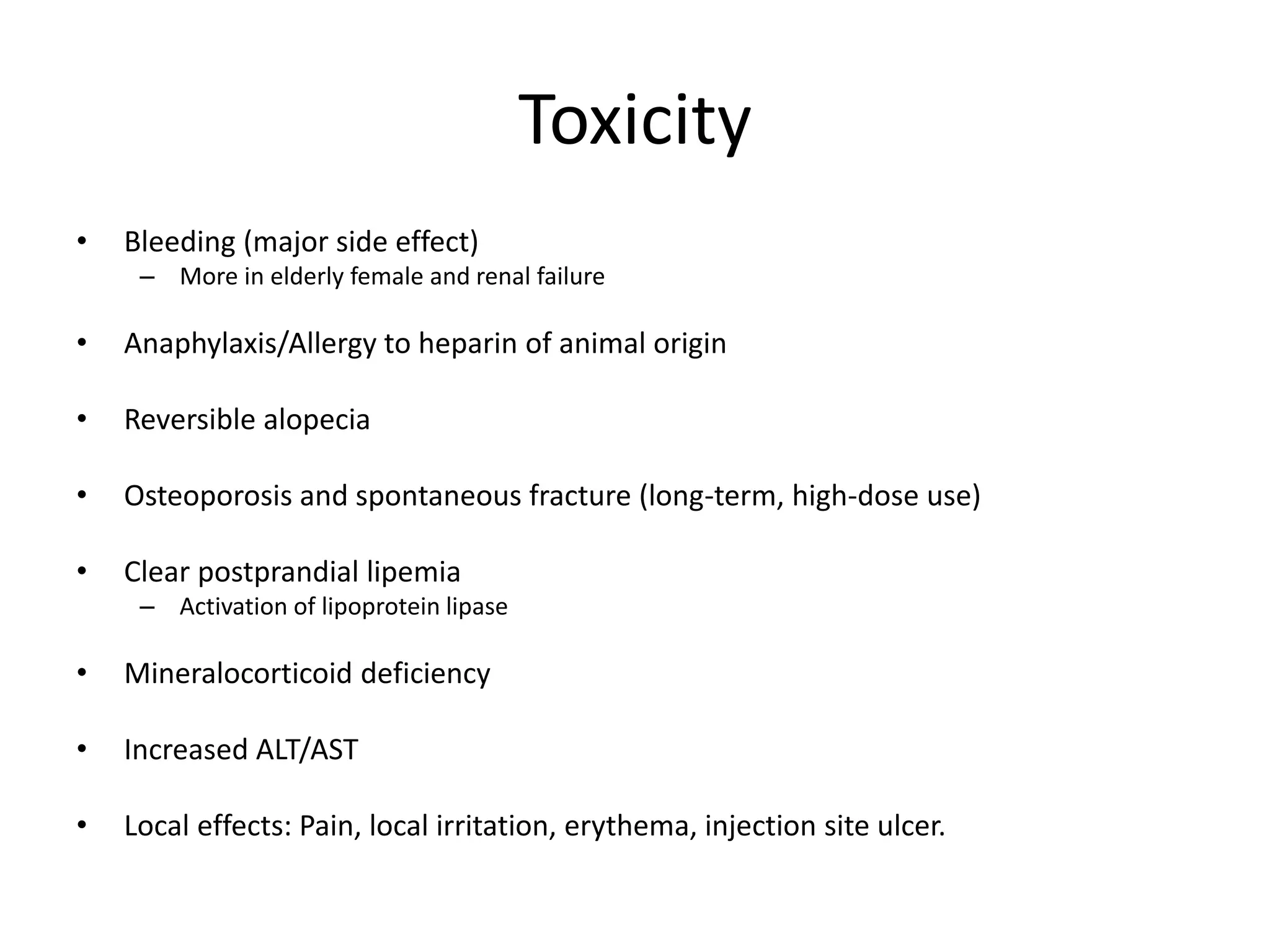 Toxicity
• Bleeding (major side effect)
– More in elderly female and renal failure
• Anaphylaxis/Allergy to heparin of animal origin
• Reversible alopecia
• Osteoporosis and spontaneous fracture (long-term, high-dose use)
• Clear postprandial lipemia
– Activation of lipoprotein lipase
• Mineralocorticoid deficiency
• Increased ALT/AST
• Local effects: Pain, local irritation, erythema, injection site ulcer.
 