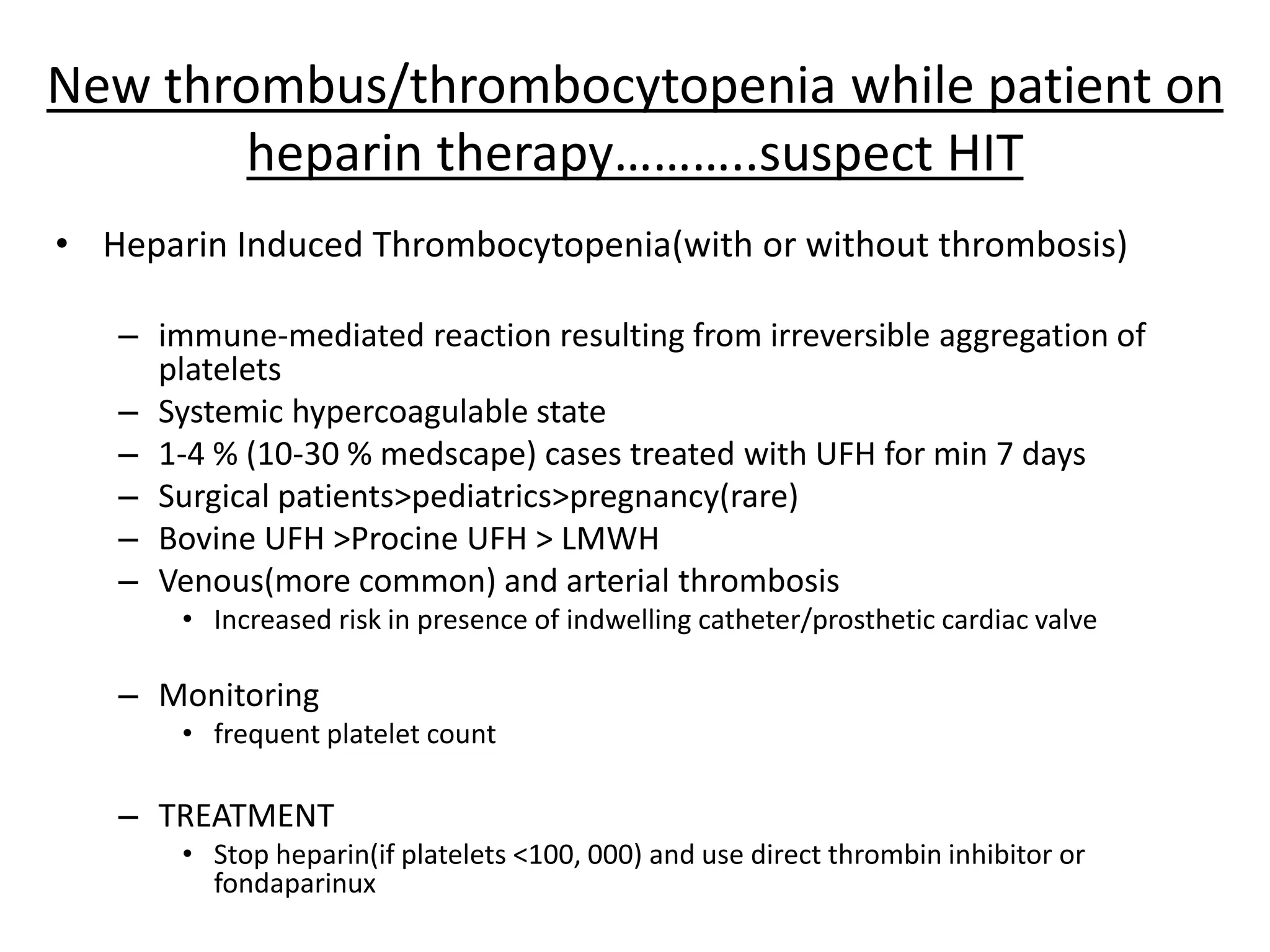 New thrombus/thrombocytopenia while patient on
heparin therapy………..suspect HIT
• Heparin Induced Thrombocytopenia(with or without thrombosis)
– immune-mediated reaction resulting from irreversible aggregation of
platelets
– Systemic hypercoagulable state
– 1-4 % (10-30 % medscape) cases treated with UFH for min 7 days
– Surgical patients>pediatrics>pregnancy(rare)
– Bovine UFH >Procine UFH > LMWH
– Venous(more common) and arterial thrombosis
• Increased risk in presence of indwelling catheter/prosthetic cardiac valve
– Monitoring
• frequent platelet count
– TREATMENT
• Stop heparin(if platelets <100, 000) and use direct thrombin inhibitor or
fondaparinux
 