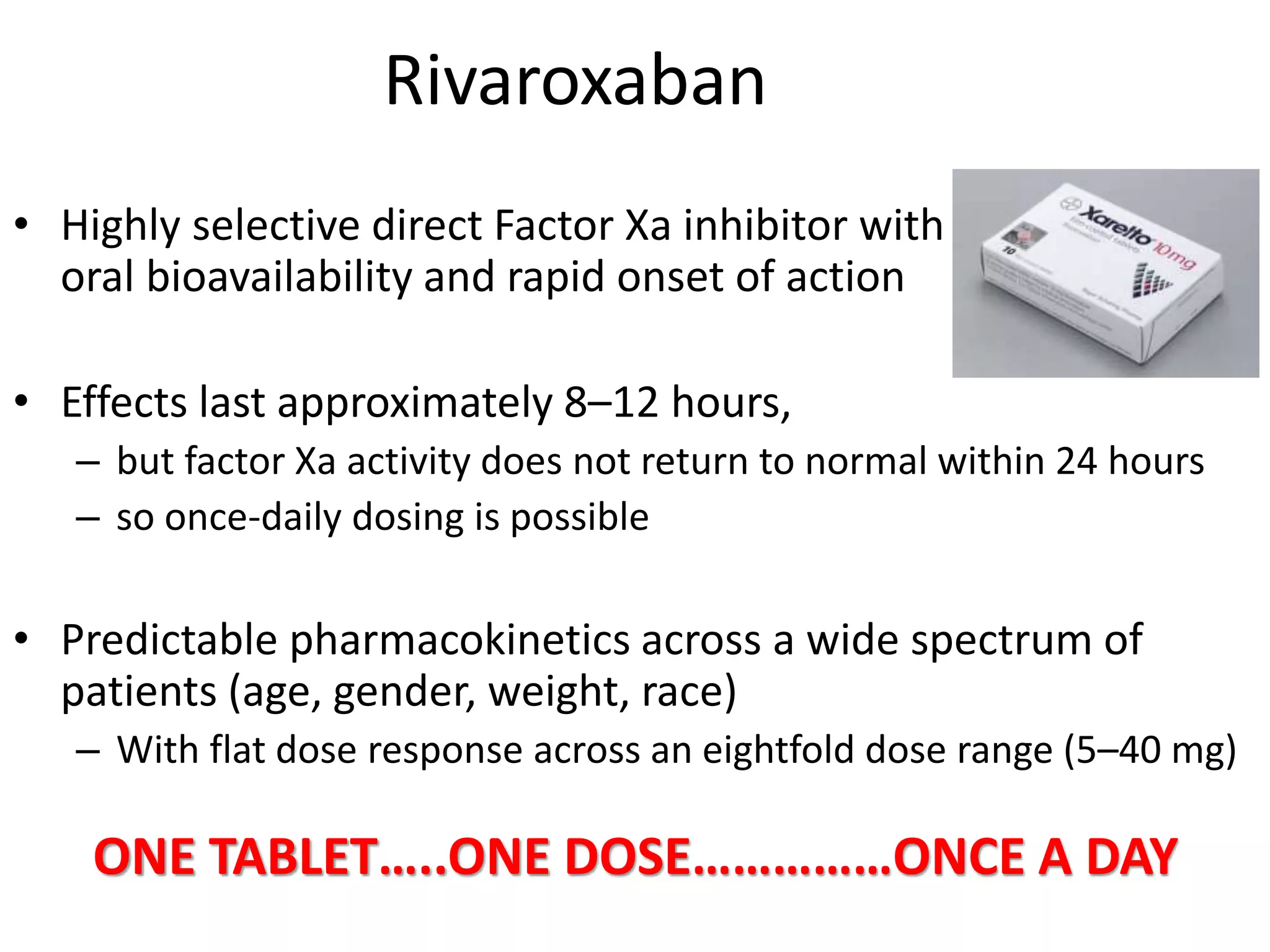 Rivaroxaban
• Highly selective direct Factor Xa inhibitor with
oral bioavailability and rapid onset of action
• Effects last approximately 8–12 hours,
– but factor Xa activity does not return to normal within 24 hours
– so once-daily dosing is possible
• Predictable pharmacokinetics across a wide spectrum of
patients (age, gender, weight, race)
– With flat dose response across an eightfold dose range (5–40 mg)
ONE TABLET…..ONE DOSE……………ONCE A DAY
 