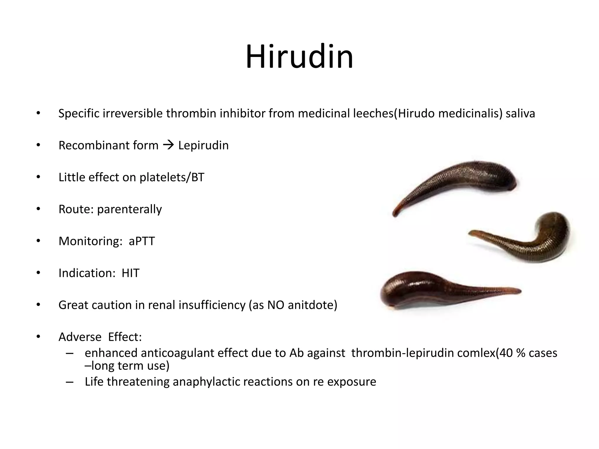 Hirudin
• Specific irreversible thrombin inhibitor from medicinal leeches(Hirudo medicinalis) saliva
• Recombinant form  Lepirudin
• Little effect on platelets/BT
• Route: parenterally
• Monitoring: aPTT
• Indication: HIT
• Great caution in renal insufficiency (as NO anitdote)
• Adverse Effect:
– enhanced anticoagulant effect due to Ab against thrombin-lepirudin comlex(40 % cases
–long term use)
– Life threatening anaphylactic reactions on re exposure
 
