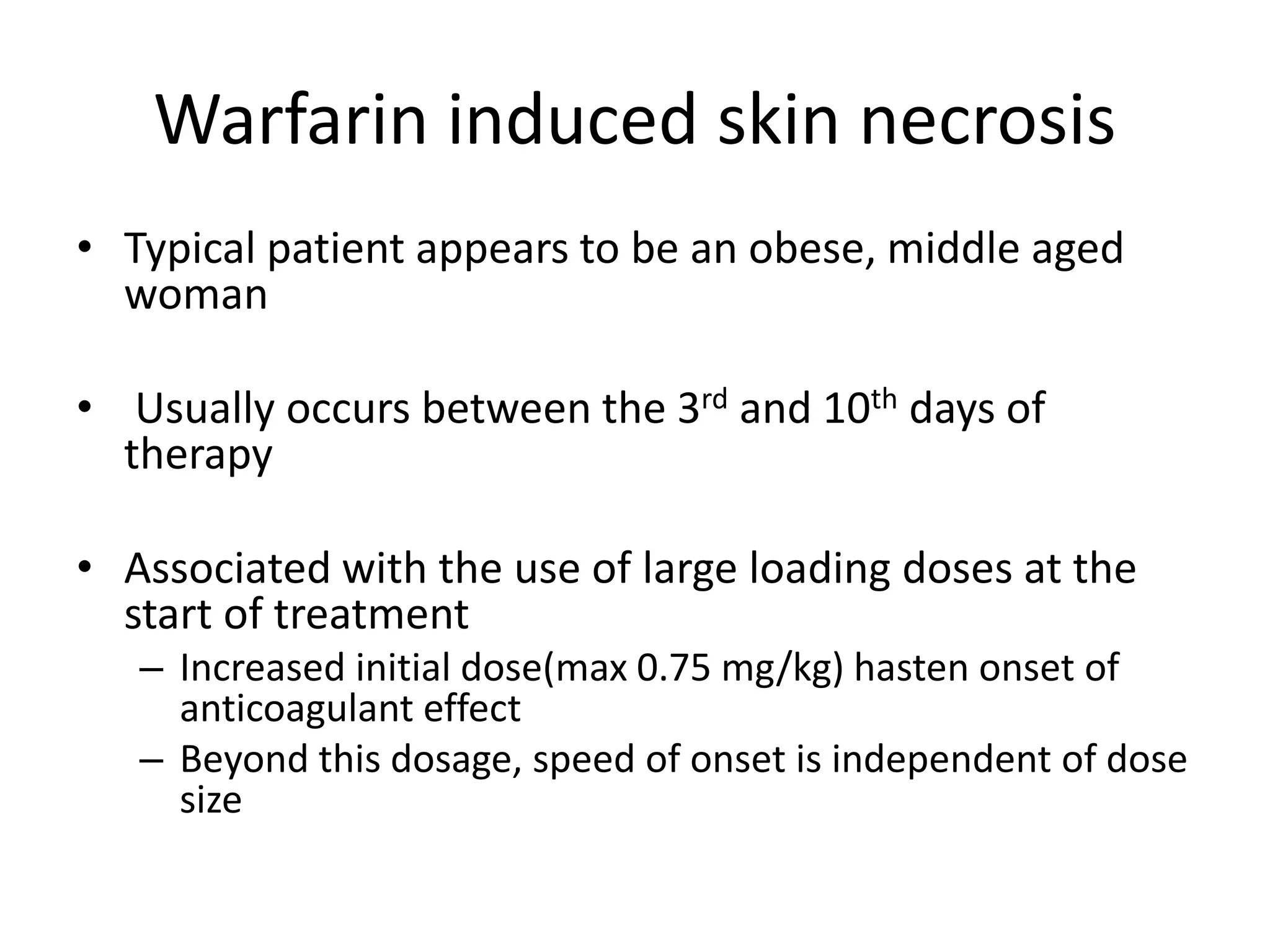Warfarin induced skin necrosis
• Typical patient appears to be an obese, middle aged
woman
• Usually occurs between the 3rd and 10th days of
therapy
• Associated with the use of large loading doses at the
start of treatment
– Increased initial dose(max 0.75 mg/kg) hasten onset of
anticoagulant effect
– Beyond this dosage, speed of onset is independent of dose
size
 