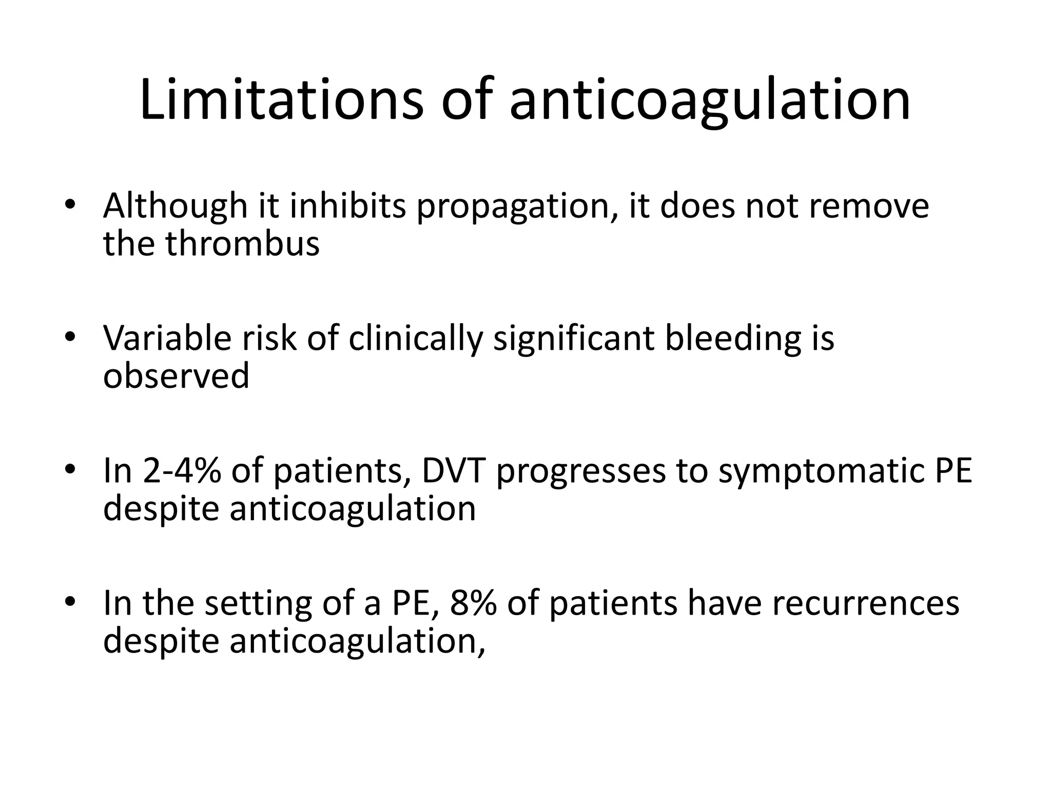 Limitations of anticoagulation
• Although it inhibits propagation, it does not remove
the thrombus
• Variable risk of clinically significant bleeding is
observed
• In 2-4% of patients, DVT progresses to symptomatic PE
despite anticoagulation
• In the setting of a PE, 8% of patients have recurrences
despite anticoagulation,
 