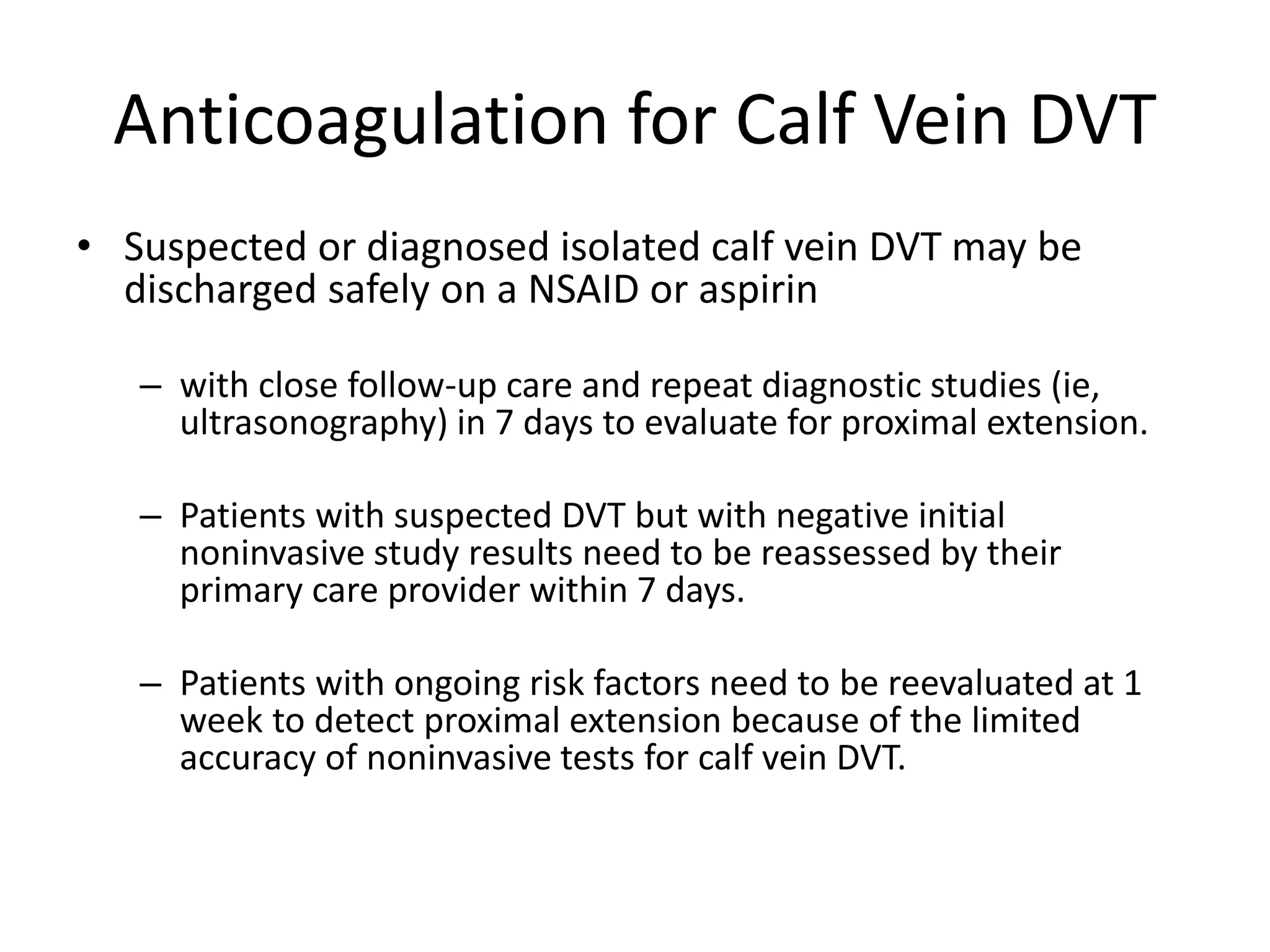 Anticoagulation for Calf Vein DVT
• Suspected or diagnosed isolated calf vein DVT may be
discharged safely on a NSAID or aspirin
– with close follow-up care and repeat diagnostic studies (ie,
ultrasonography) in 7 days to evaluate for proximal extension.
– Patients with suspected DVT but with negative initial
noninvasive study results need to be reassessed by their
primary care provider within 7 days.
– Patients with ongoing risk factors need to be reevaluated at 1
week to detect proximal extension because of the limited
accuracy of noninvasive tests for calf vein DVT.
 