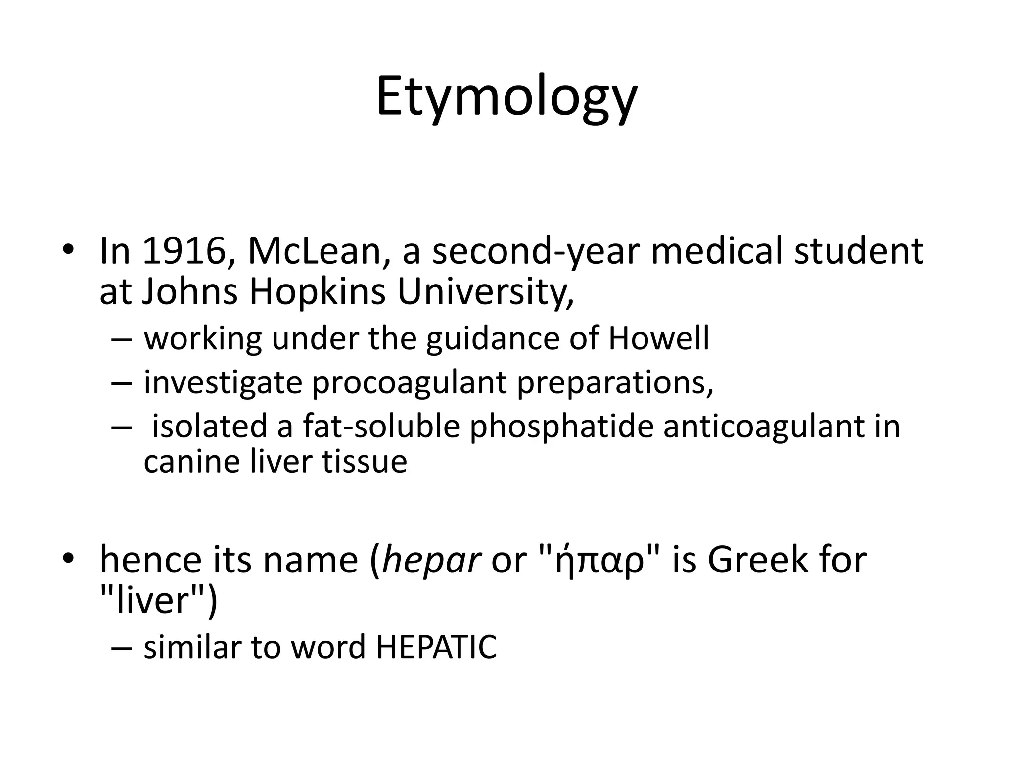 Etymology
• In 1916, McLean, a second-year medical student
at Johns Hopkins University,
– working under the guidance of Howell
– investigate procoagulant preparations,
– isolated a fat-soluble phosphatide anticoagulant in
canine liver tissue
• hence its name (hepar or "ήπαρ" is Greek for
"liver")
– similar to word HEPATIC
 