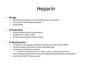 Heparin
• Storage
– Store heparin solutions at room temperature; do not freeze
– Do not use if discolored/precipitates
– Autoclavable
• IV Preparation
– Recommended infusion concentration
– 25,000 units in 500 mL D5W
– 50 units/mL premixed infusion solution
• IV Administration
– IV injection may be given undiluted or diluted in 50-100 mL NS or D5W
– Infusion: Dilute in NS, D5W, or other compatible fluid
– Continuous IV therapy is preferred
• intermittent IV therapy produces a higher incidence of bleeding abnormalities
– Invert IV bag at least 6 times to ensure mixing and prevent pooling of medication
– Use constant-rate IV infusion pump
 